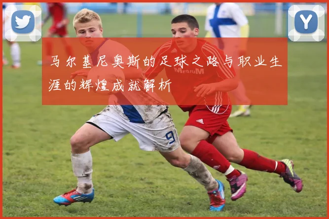 马尔基尼奥斯的足球之路与职业生涯的辉煌成就解析