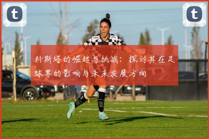 科斯塔的崛起与挑战：探讨其在足球界的影响与未来发展方向