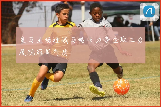 皇马主场迎战马略卡力争全取三分展现冠军气质